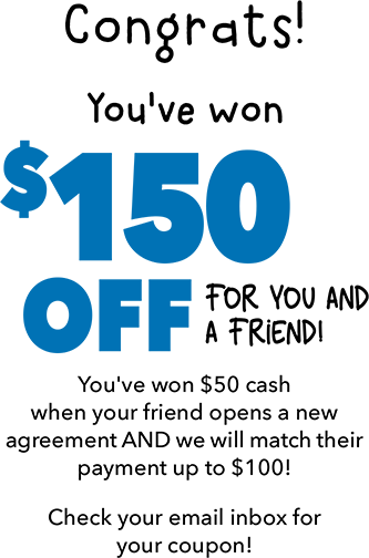 Congrats! You've won $150 OFF for you and a friend! You've won $50 cash when your friend opens a new  agreement AND we will match their payment up to $100! Check your email inbox for your coupon!