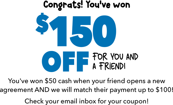 Congrats! You've won $150 OFF for you and a friend! You've won $50 cash when your friend opens a new  agreement AND we will match their payment up to $100! Check your email inbox for your coupon!