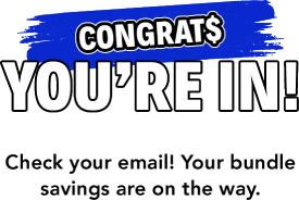 congrat$ You're In! Check your email! Your bundle savings are on the way.